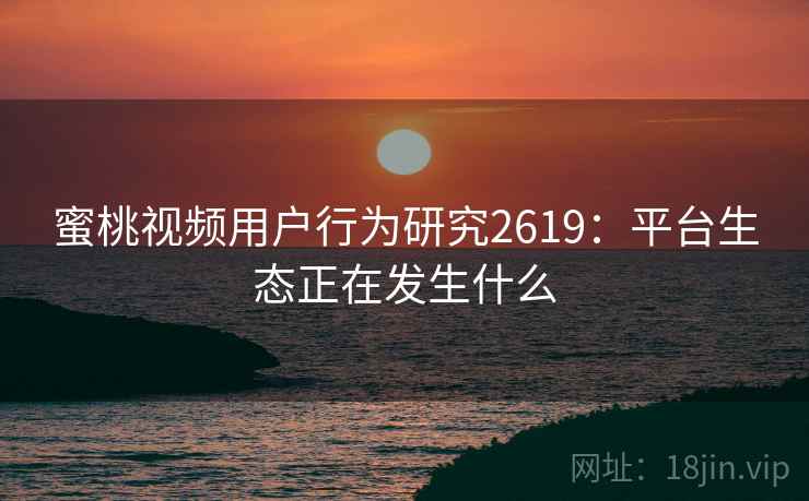 蜜桃视频用户行为研究2619:平台生态正在发生什么 蜜桃视频用户行为研究2619:平台生态正在发生什么