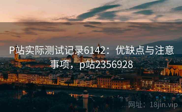 P站实际测试记录6142:优缺点与注意事项,p站2356928 P站实际测试记录6142:优缺点与注意事项,p站2356928