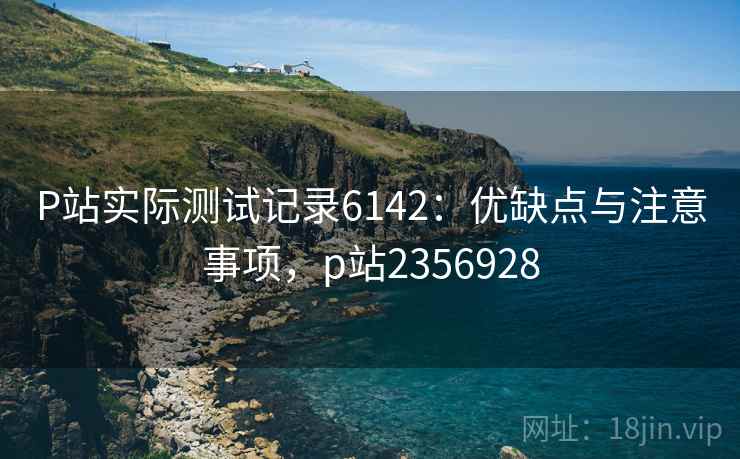 P站实际测试记录6142:优缺点与注意事项,p站2356928 P站实际测试记录6142:优缺点与注意事项,p站2356928